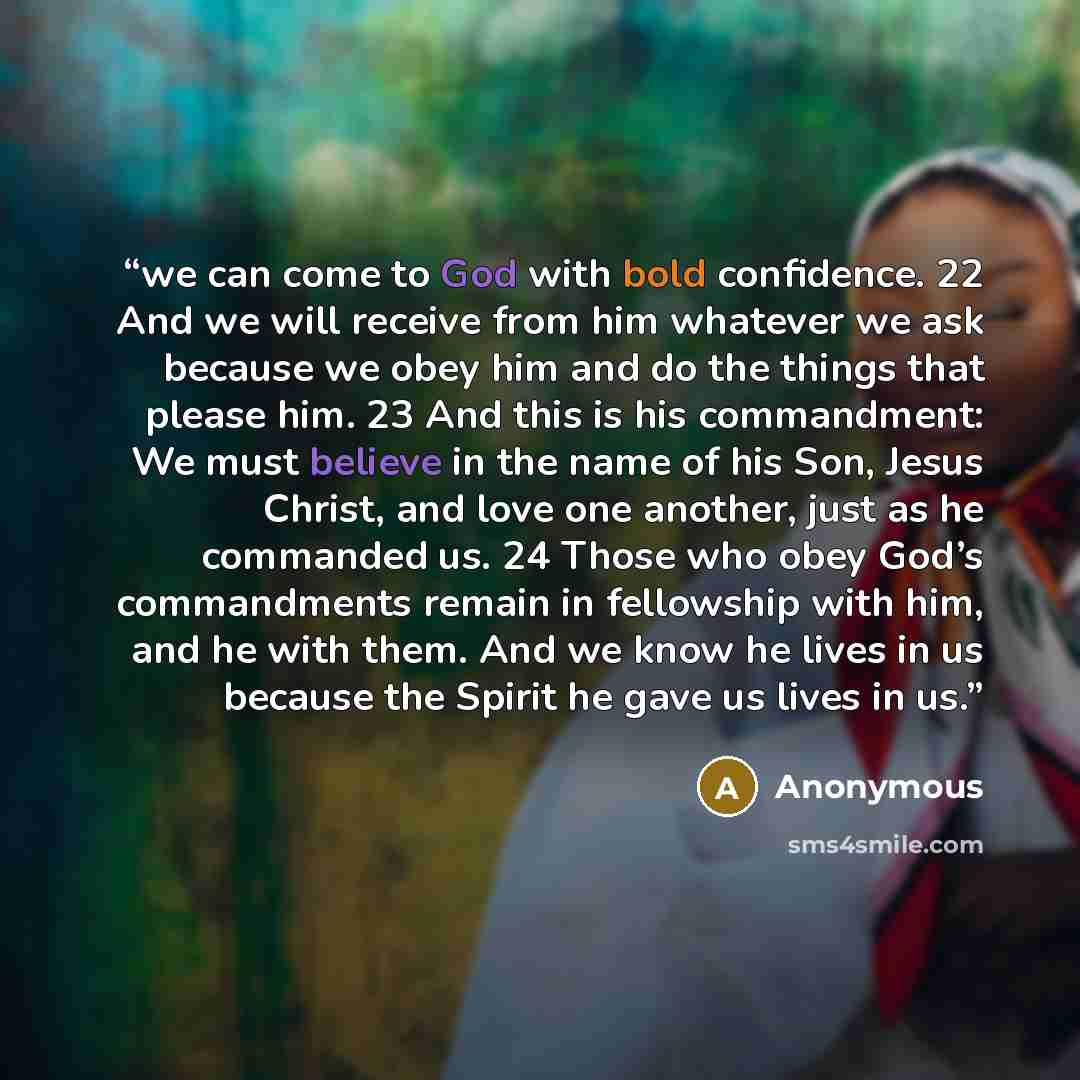 “we can come to God with bold confidence. 22 And we will receive from him whatever we ask because we obey him and do the things that please him. 23 And this is his commandment: We must believe in the name of his Son, Jesus Christ, and love one another, just as he commanded us. 24 Those who obey…” quote by Anonymous