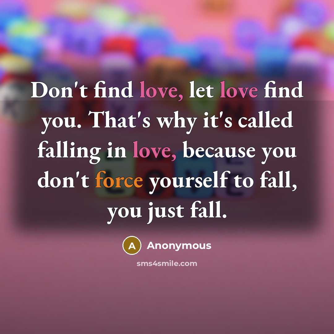 “Don't find love, let love find you. That's why it's called falling in love, because you don't force yourself to fall, you just fall.” quote by Anonymous
