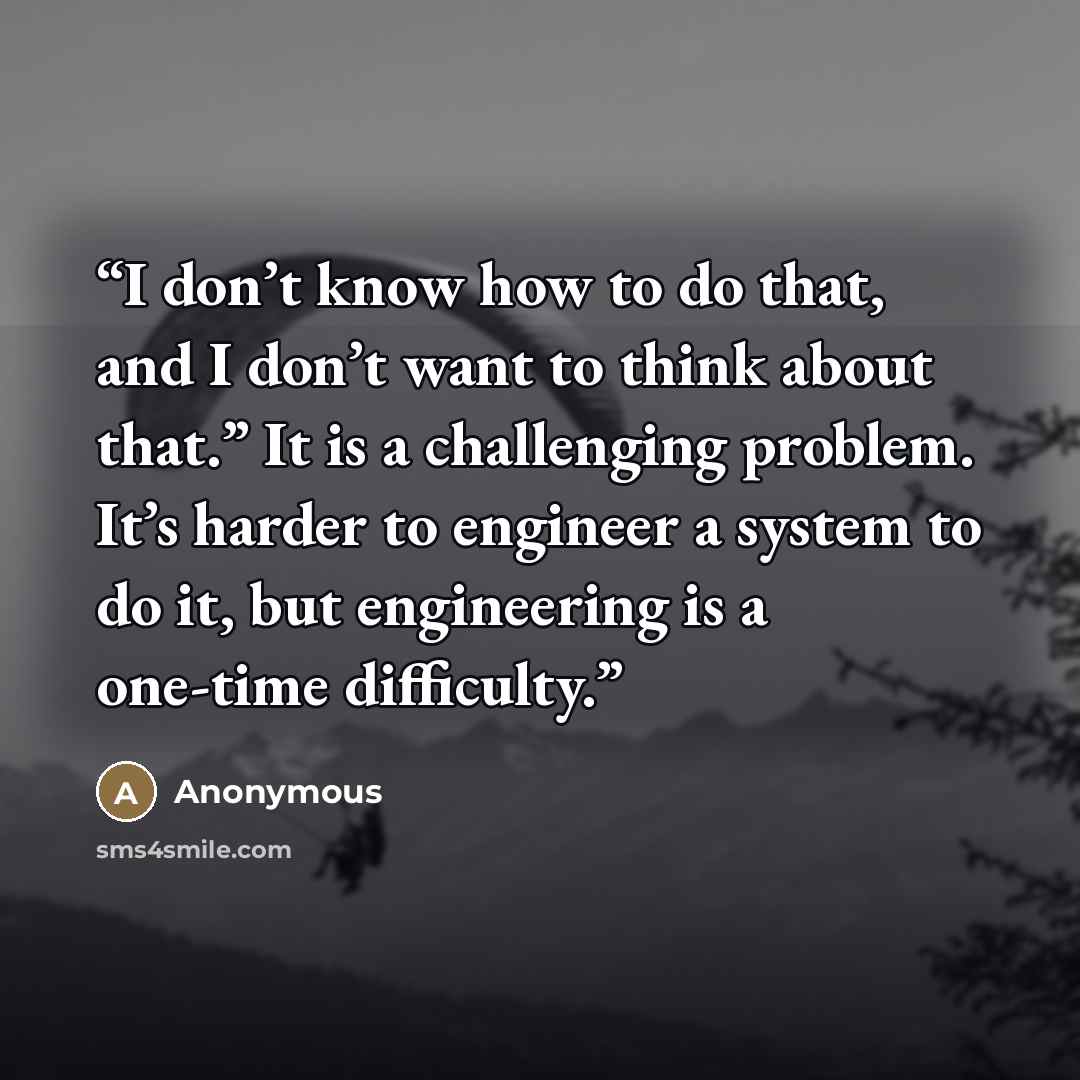 “I don’t know how to do that, and I don’t want to think about that.” It is a challenging problem. It’s harder to engineer a system to do it, but engineering is a one-time difficulty.” quote by Anonymous