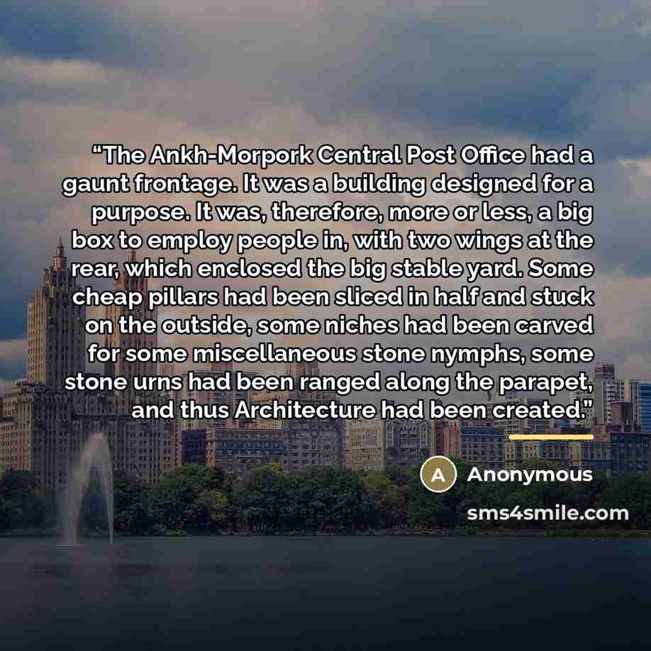 “The Ankh-Morpork Central Post Office had a gaunt frontage. It was a building designed for a purpose. It was, therefore, more or less, a big box to employ people in, with two wings at the rear, which enclosed the big stable yard. Some cheap pillars had been sliced in half and stuck on the outside…” quote by Anonymous