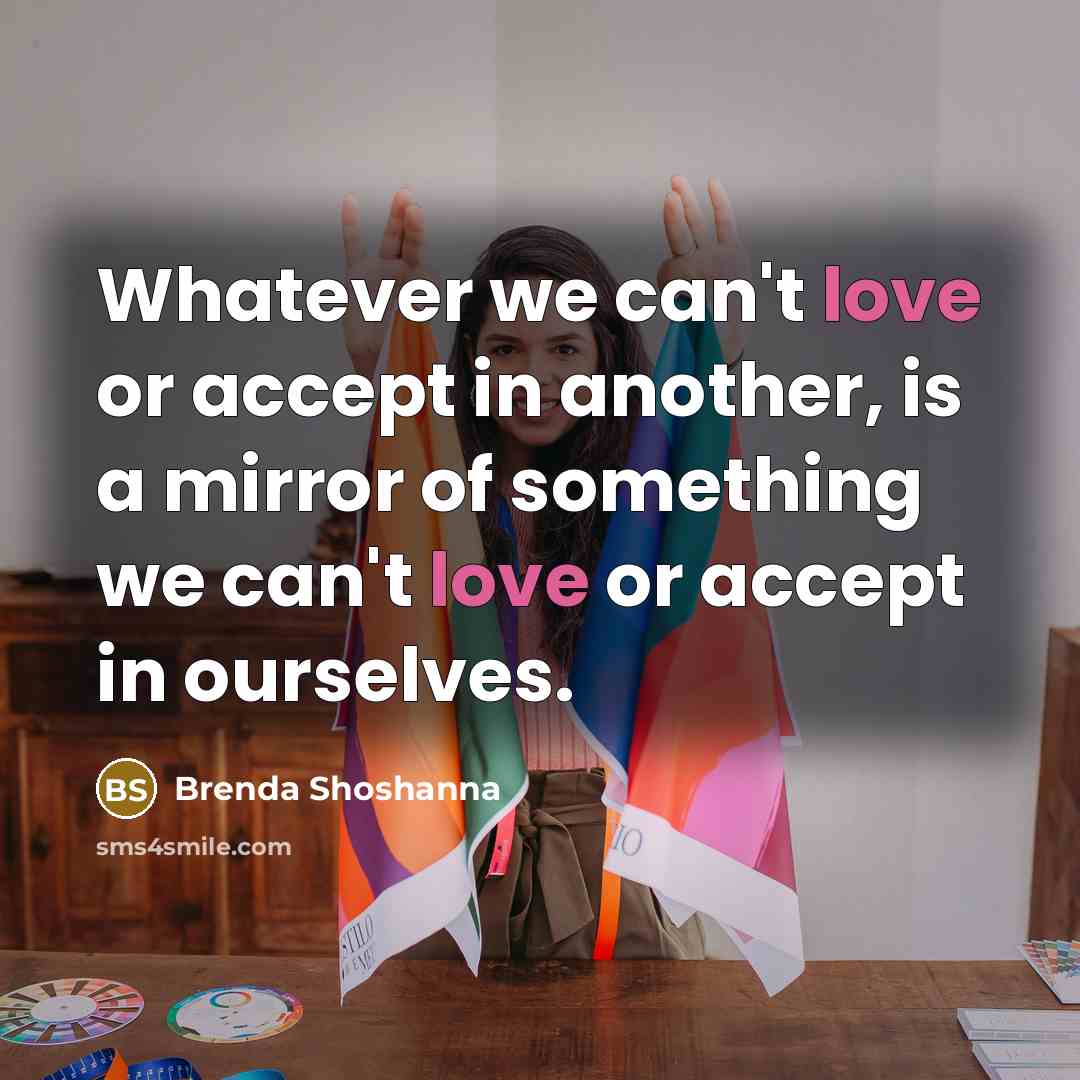 “Whatever we can't love or accept in another, is a mirror of something we can't love or accept in ourselves.” quote by Brenda Shoshanna