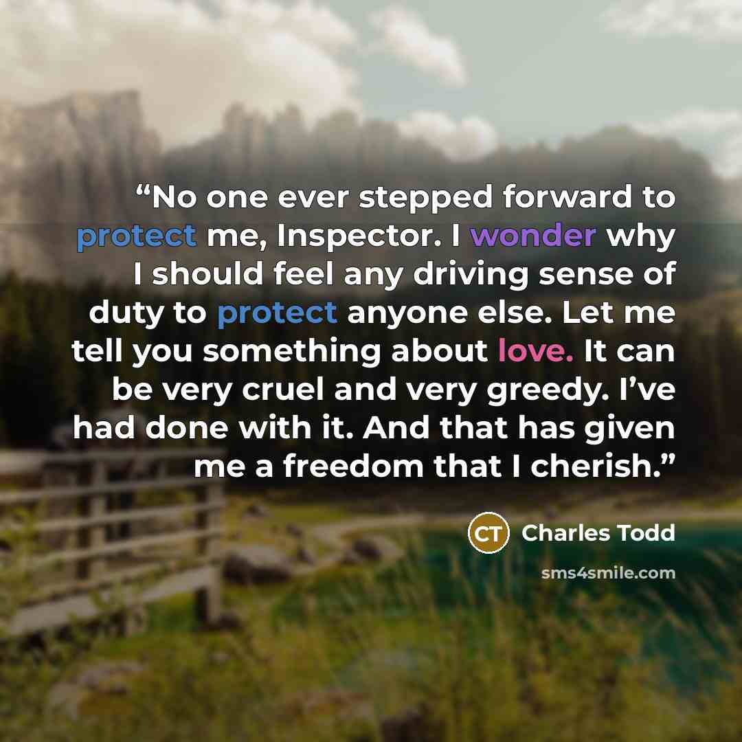 “No one ever stepped forward to protect me, Inspector. I wonder why I should feel any driving sense of duty to protect anyone else. Let me tell you something about love. It can be very cruel and very greedy. I’ve had done with it. And that has given me a freedom that I cherish.” quote by Charles Todd