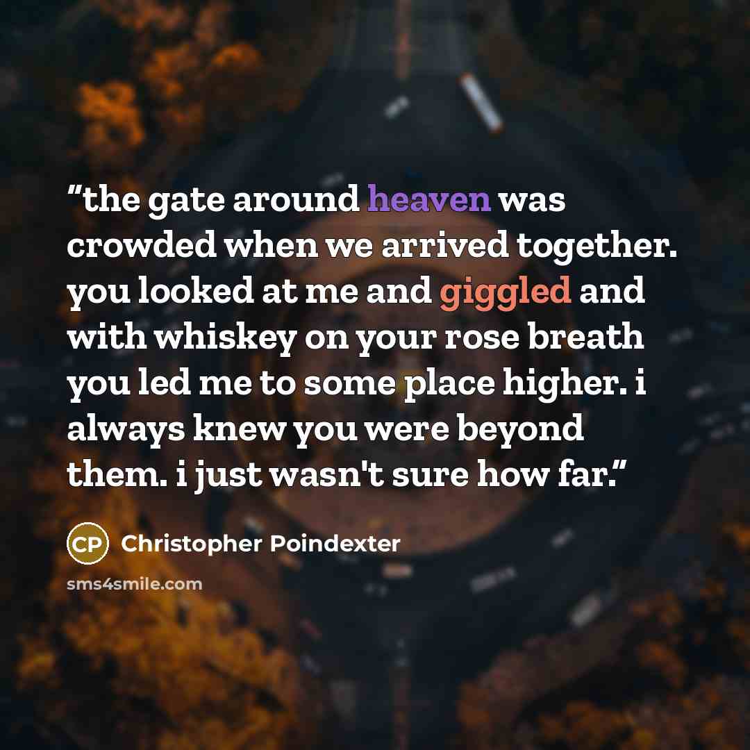 “the gate around heaven was crowded when we arrived together. you looked at me and giggled and with whiskey on your rose breath you led me to some place higher. i always knew you were beyond them. i just wasn't sure how far.” quote by Christopher Poindexter