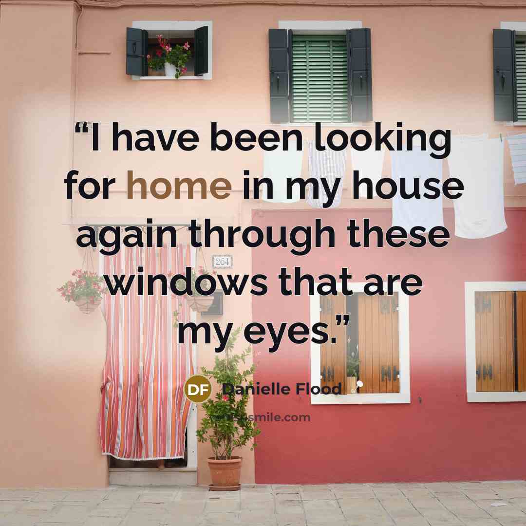 “I have been looking for home in my house again through these windows that are my eyes.” quote by Danielle Flood