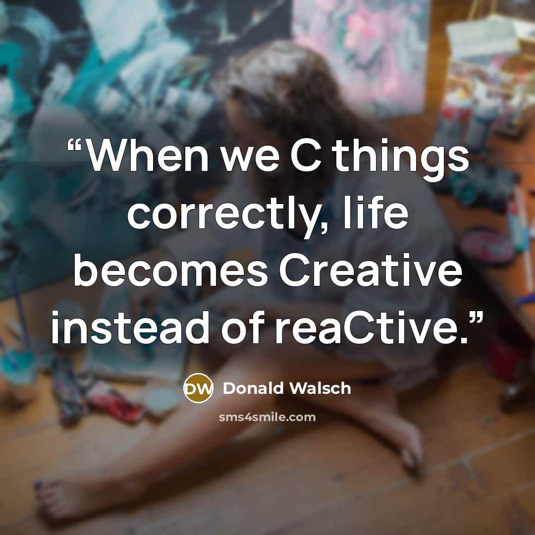 “When we C things correctly, life becomes Creative instead of reaCtive.” quote by Donald Walsch