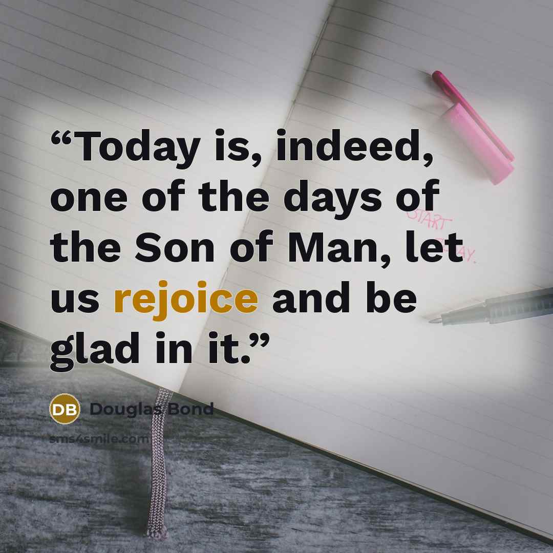 “Today is, indeed, one of the days of the Son of Man, let us rejoice and be glad in it.” quote by Douglas Bond