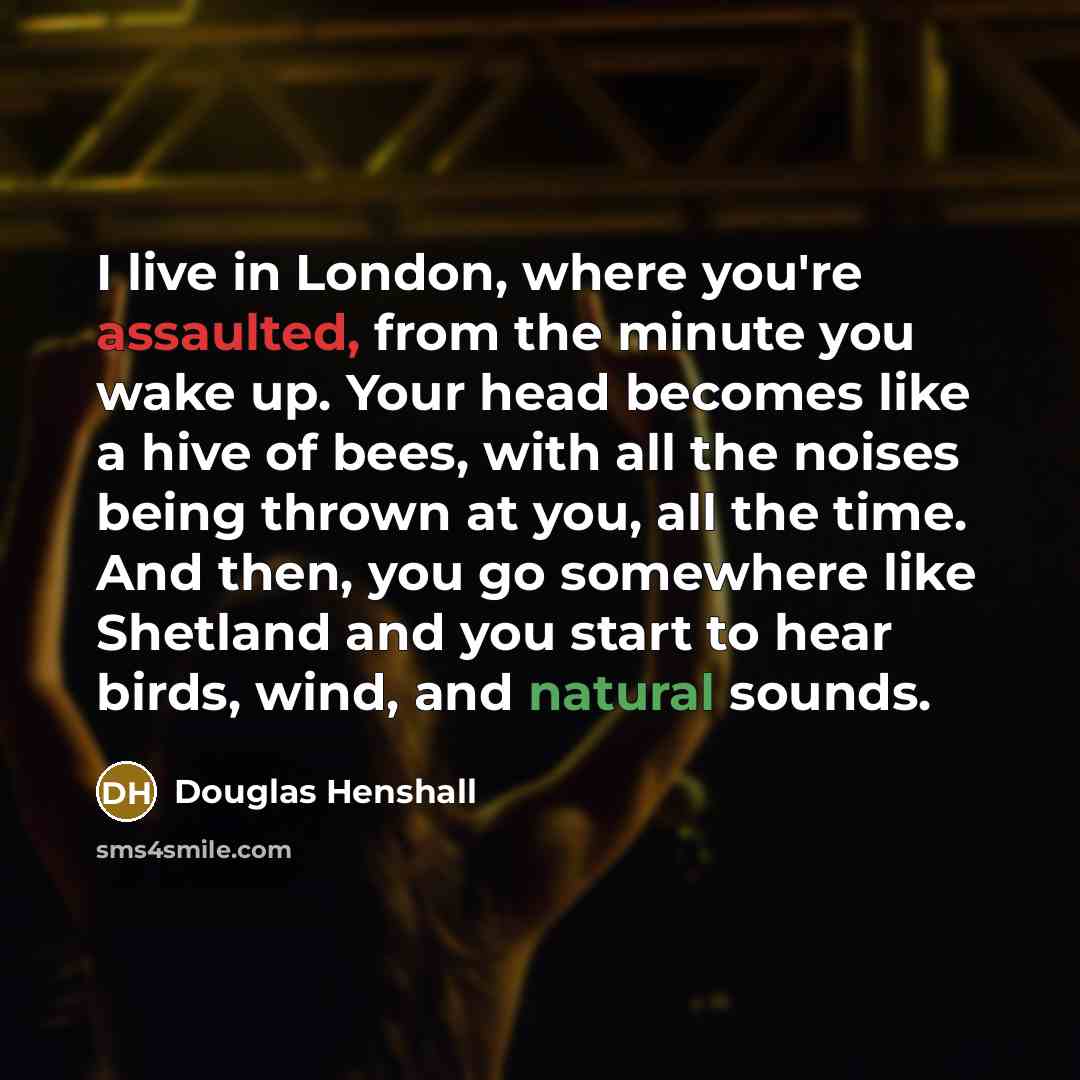“I live in London, where you're assaulted, from the minute you wake up. Your head becomes like a hive of bees, with all the noises being thrown at you, all the time. And then, you go somewhere like Shetland and you start to hear birds, wind, and natural sounds.” quote by Douglas Henshall