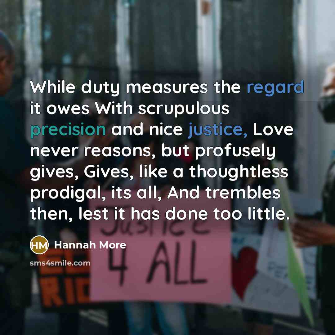 “While duty measures the regard it owes With scrupulous precision and nice justice, Love never reasons, but profusely gives, Gives, like a thoughtless prodigal, its all, And trembles then, lest it has done too little.” quote by Hannah More