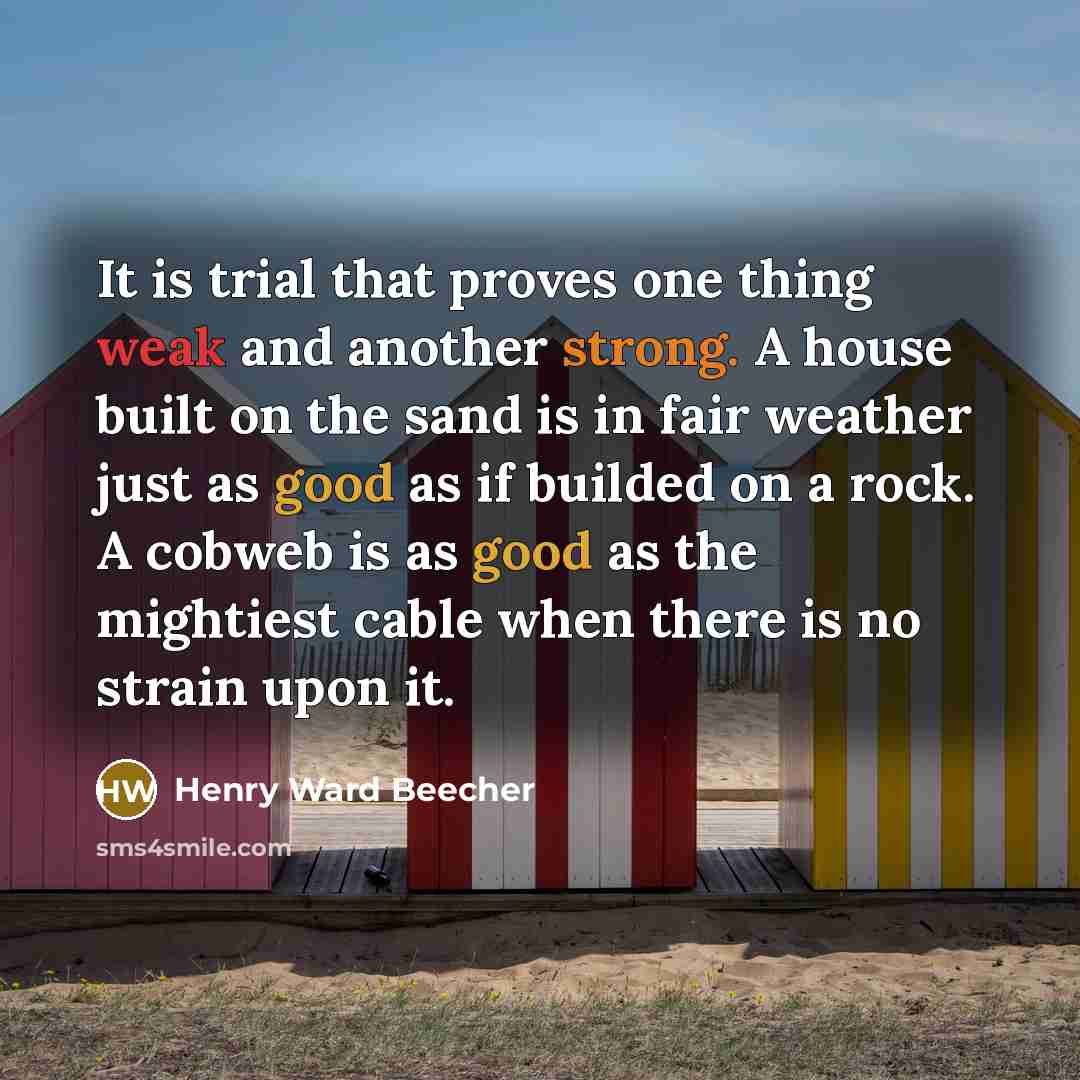 “It is trial that proves one thing weak and another strong. A house built on the sand is in fair weather just as good as if builded on a rock. A cobweb is as good as the mightiest cable when there is no strain upon it.” quote by Henry Ward Beecher