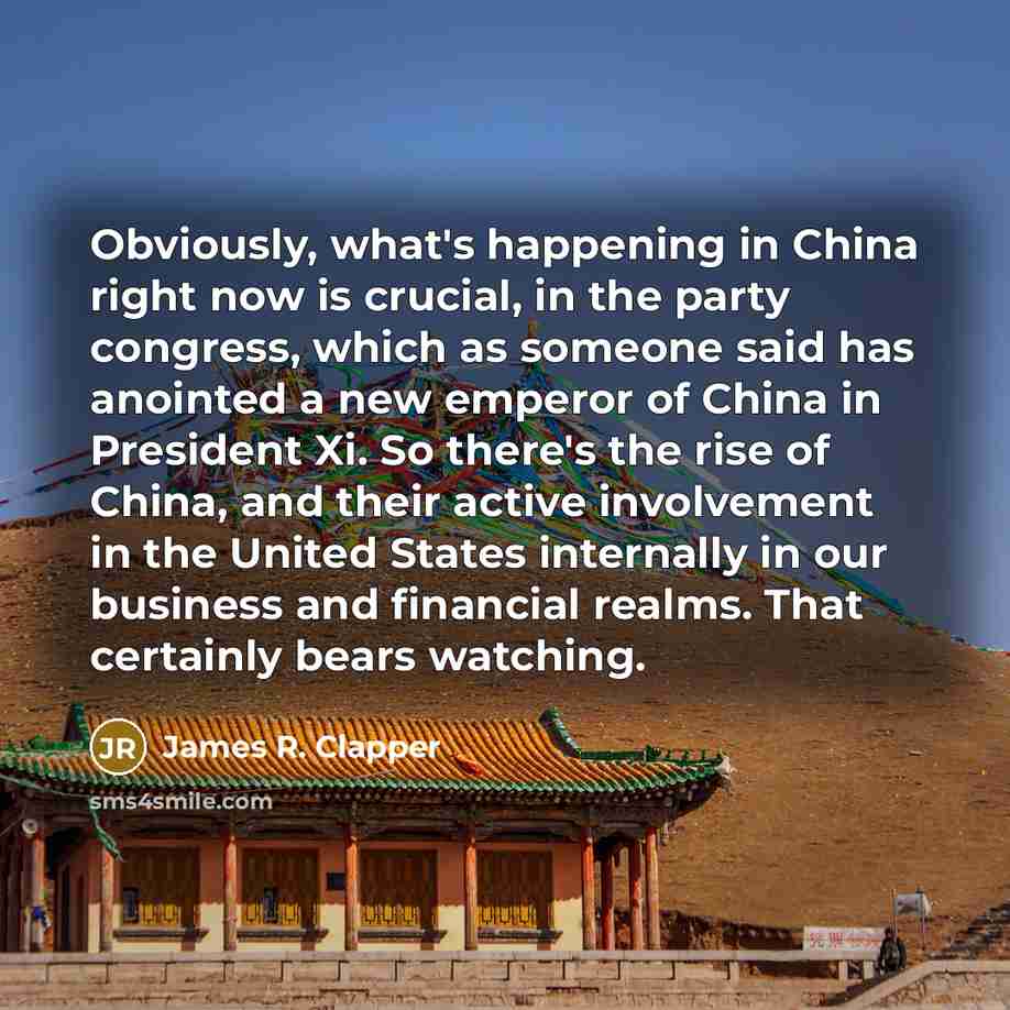 “Obviously, what's happening in China right now is crucial, in the party congress, which as someone said has anointed a new emperor of China in President Xi. So there's the rise of China, and their active involvement in the United States internally in our business and financial realms. That…” quote by James R. Clapper