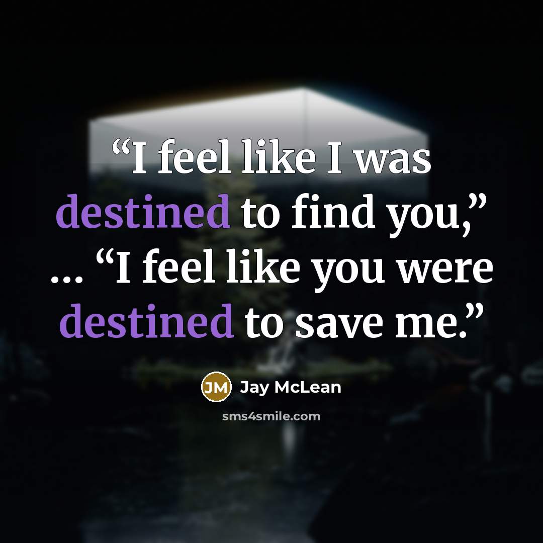 “I feel like I was destined to find you,” … “I feel like you were destined to save me.” quote by Jay McLean