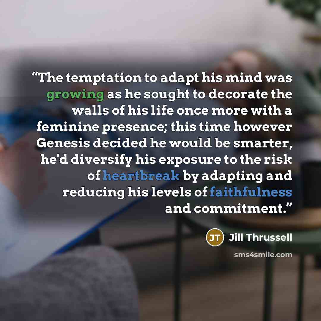 “The temptation to adapt his mind was growing as he sought to decorate the walls of his life once more with a feminine presence; this time however Genesis decided he would be smarter, he'd diversify his exposure to the risk of heartbreak by adapting and reducing his levels of faithfulness and…” quote by Jill Thrussell