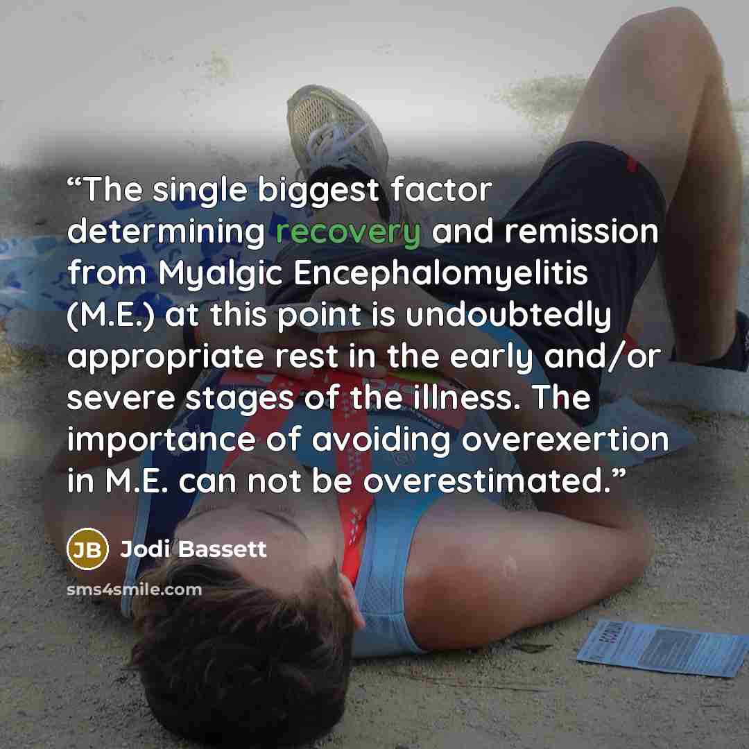 “The single biggest factor determining recovery and remission from Myalgic Encephalomyelitis (M.E.) at this point is undoubtedly appropriate rest in the early and/or severe stages of the illness. The importance of avoiding overexertion in M.E. can not be overestimated.” quote by Jodi Bassett