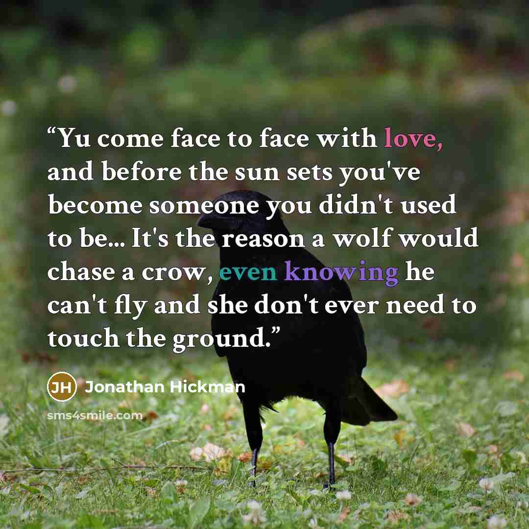 “Yu come face to face with love, and before the sun sets you've become someone you didn't used to be... It's the reason a wolf would chase a crow, even knowing he can't fly and she don't ever need to touch the ground.” quote by Jonathan Hickman