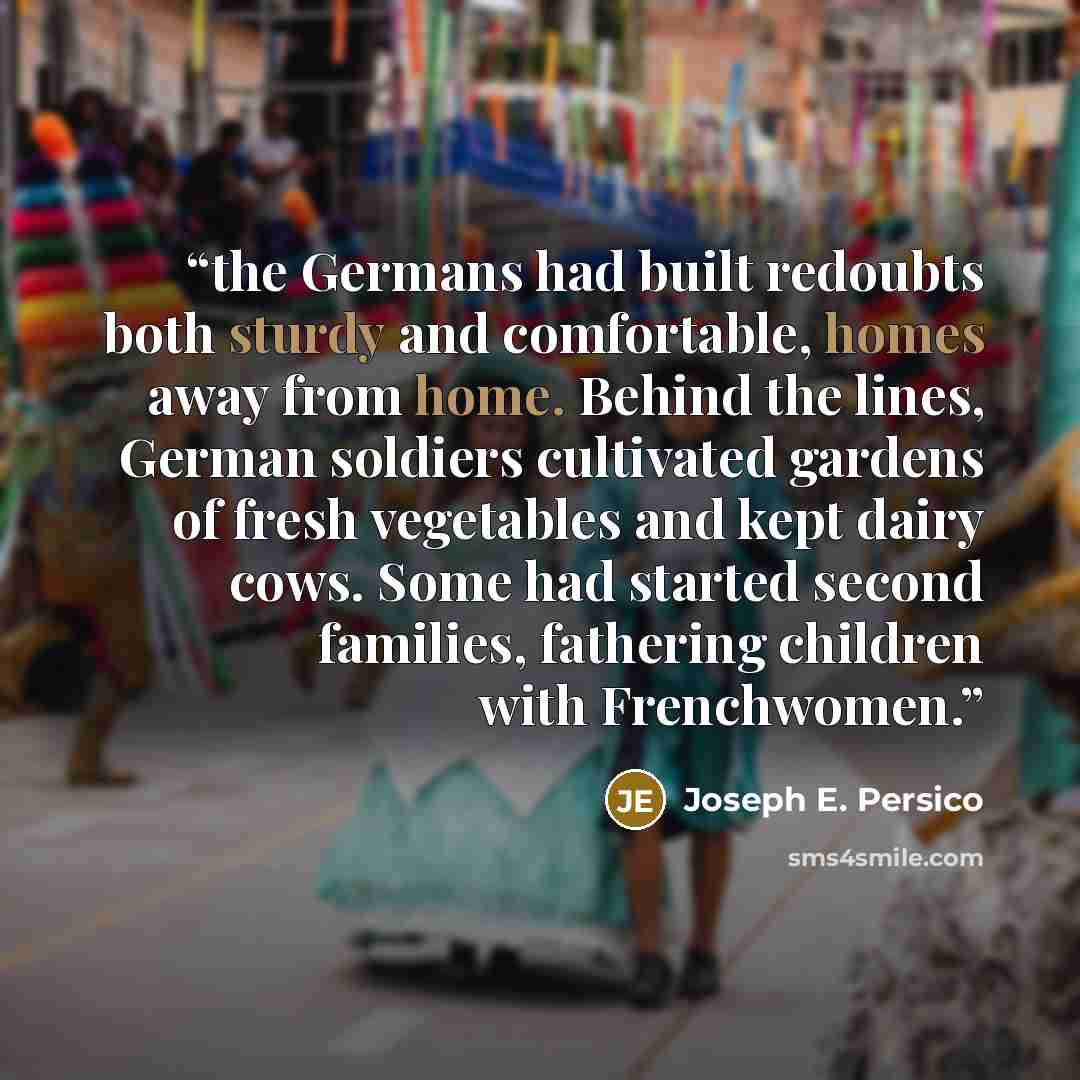 “the Germans had built redoubts both sturdy and comfortable, homes away from home. Behind the lines, German soldiers cultivated gardens of fresh vegetables and kept dairy cows. Some had started second families, fathering children with Frenchwomen.” quote by Joseph E. Persico