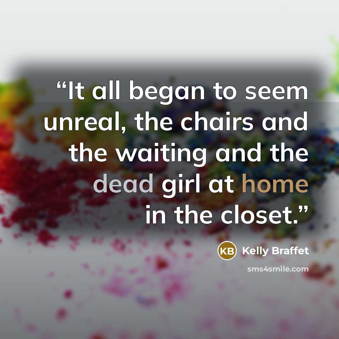 “It all began to seem unreal, the chairs and the waiting and the dead girl at home in the closet.” quote by Kelly Braffet