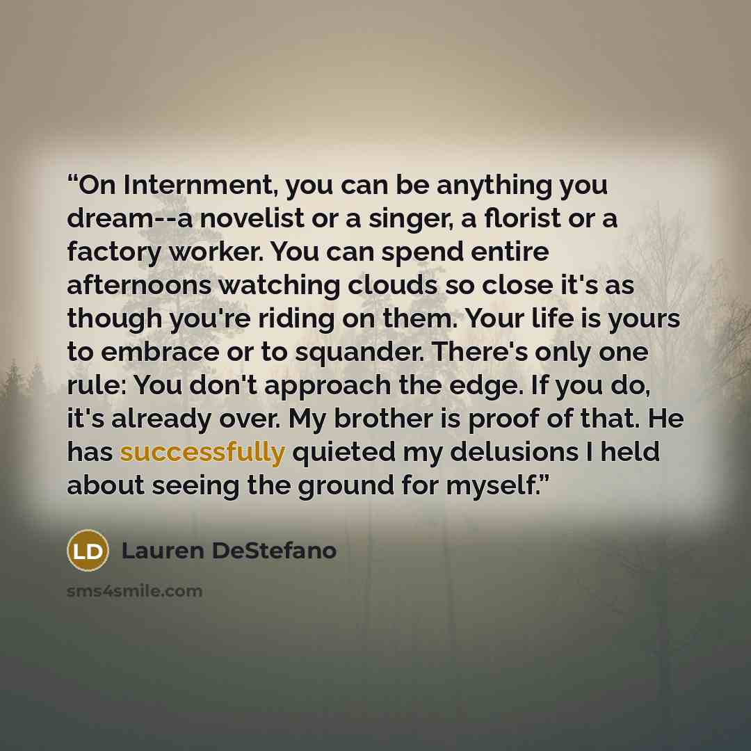 “On Internment, you can be anything you dream--a novelist or a singer, a florist or a factory worker. You can spend entire afternoons watching clouds so close it's as though you're riding on them. Your life is yours to embrace or to squander. There's only one rule: You don't approach the edge. If…” quote by Lauren DeStefano