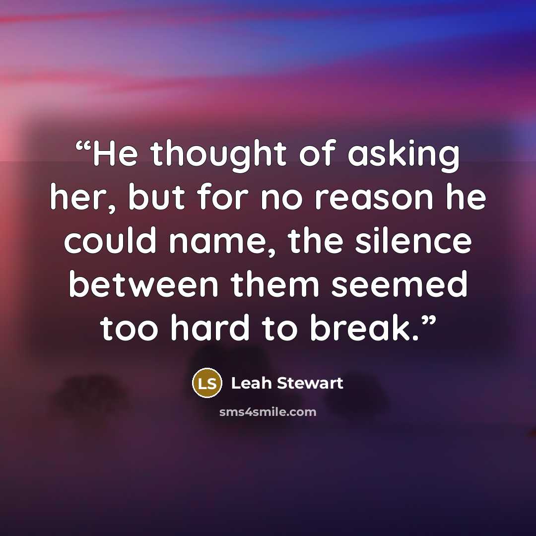 “He thought of asking her, but for no reason he could name, the silence between them seemed too hard to break.” quote by Leah Stewart