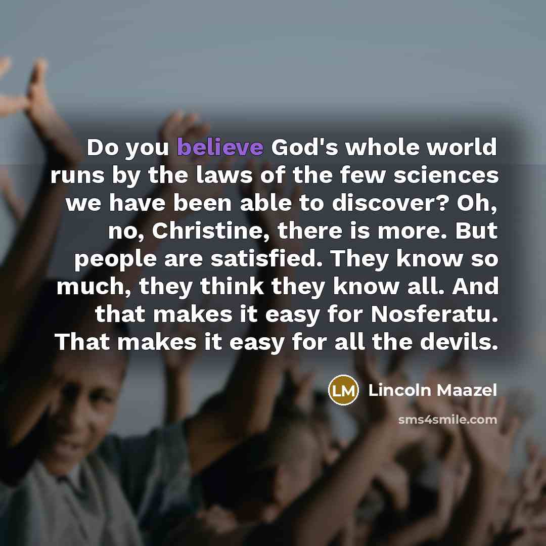 “Do you believe God's whole world runs by the laws of the few sciences we have been able to discover? Oh, no, Christine, there is more. But people are satisfied. They know so much, they think they know all. And that makes it easy for Nosferatu. That makes it easy for all the devils.” quote by Lincoln Maazel