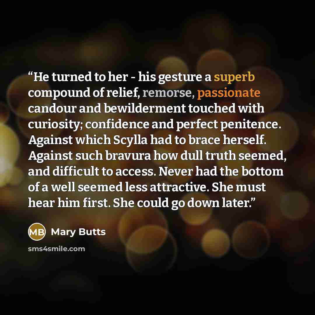 “He turned to her - his gesture a superb compound of relief, remorse, passionate candour and bewilderment touched with curiosity; confidence and perfect penitence. Against which Scylla had to brace herself. Against such bravura how dull truth seemed, and difficult to access. Never had the bottom of…” quote by Mary Butts