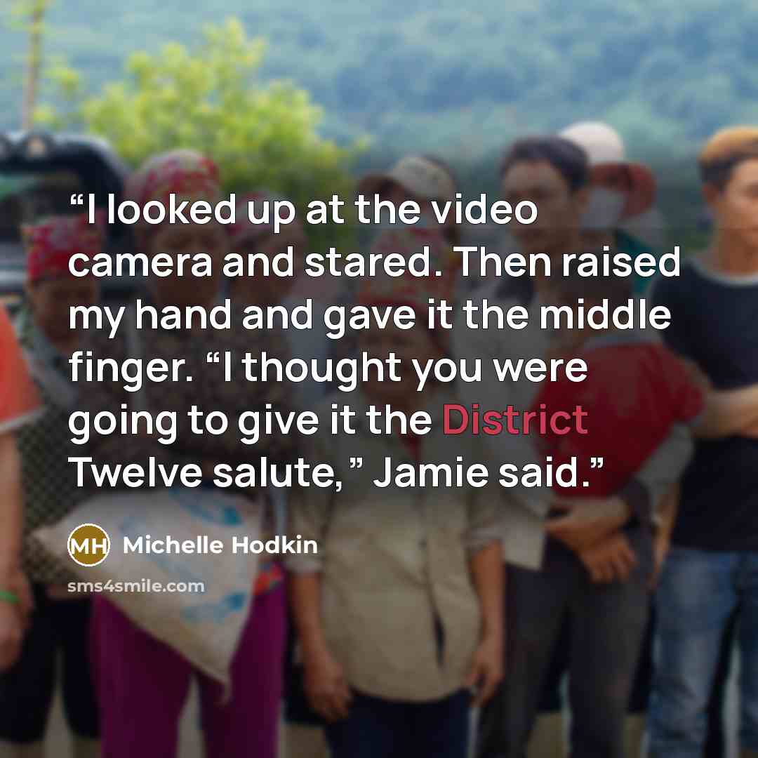“I looked up at the video camera and stared. Then raised my hand and gave it the middle finger. “I thought you were going to give it the District Twelve salute,” Jamie said.” quote by Michelle Hodkin