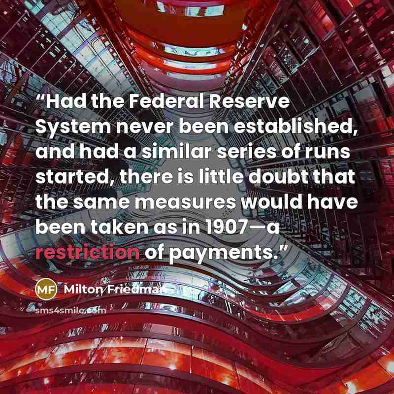“Had the Federal Reserve System never been established, and had a similar series of runs started, there is little doubt that the same measures would have been taken as in 1907—a restriction of payments.” quote by Milton Friedman