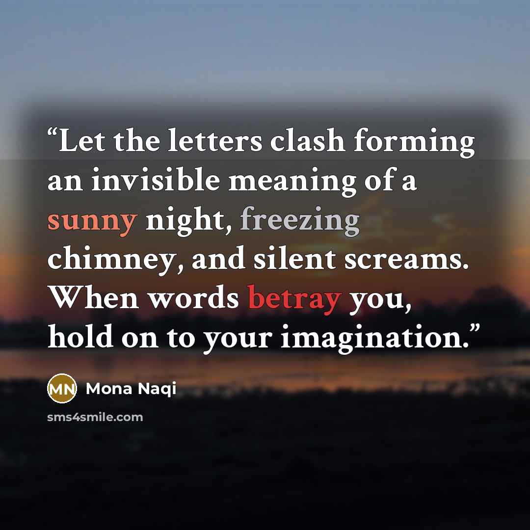 “Let the letters clash forming an invisible meaning of a sunny night, freezing chimney, and silent screams. When words betray you, hold on to your imagination.” quote by Mona Naqi
