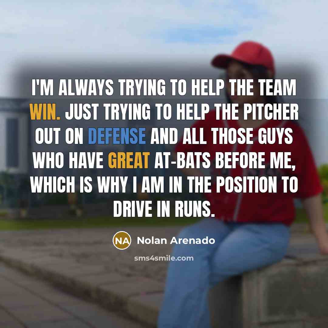 “I'm always trying to help the team win. Just trying to help the pitcher out on defense and all those guys who have great at-bats before me, which is why I am in the position to drive in runs.” quote by Nolan Arenado