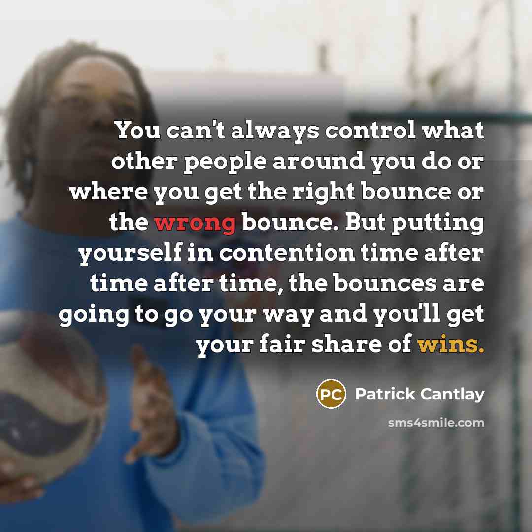 “You can't always control what other people around you do or where you get the right bounce or the wrong bounce. But putting yourself in contention time after time after time, the bounces are going to go your way and you'll get your fair share of wins.” quote by Patrick Cantlay