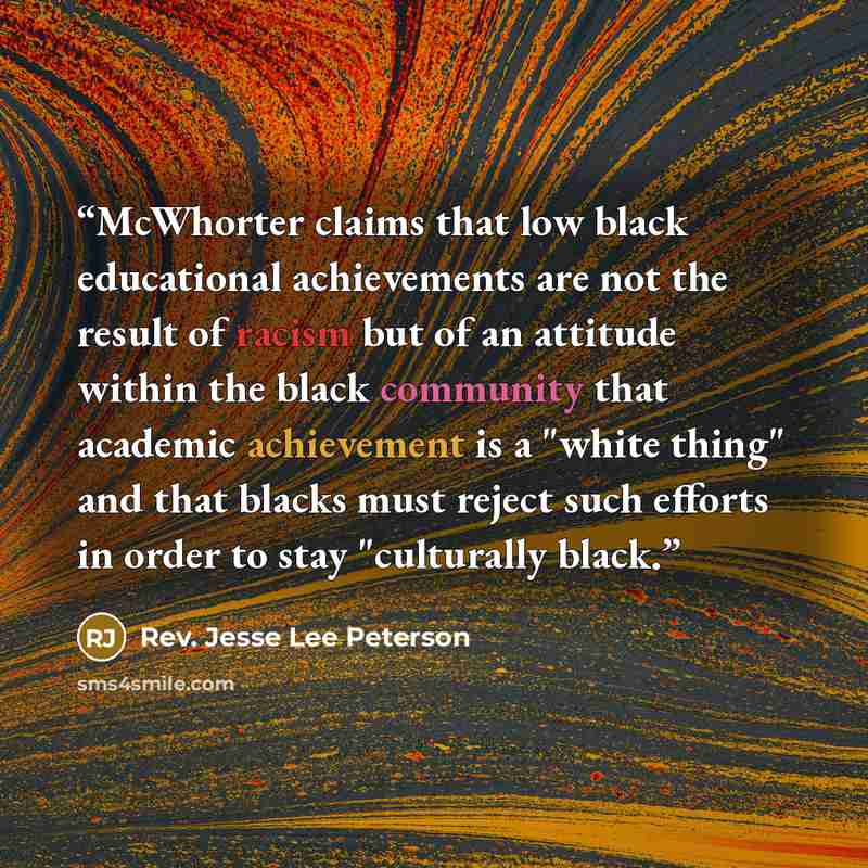 “McWhorter claims that low black educational achievements are not the result of racism but of an attitude within the black community that academic achievement is a "white thing" and that blacks must reject such efforts in order to stay "culturally black.” quote by Rev. Jesse Lee Peterson