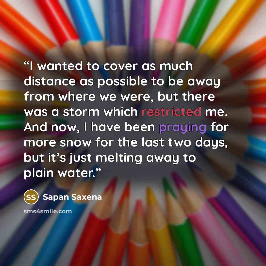 “I wanted to cover as much distance as possible to be away from where we were, but there was a storm which restricted me. And now, I have been praying for more snow for the last two days, but it’s just melting away to plain water.” quote by Sapan Saxena