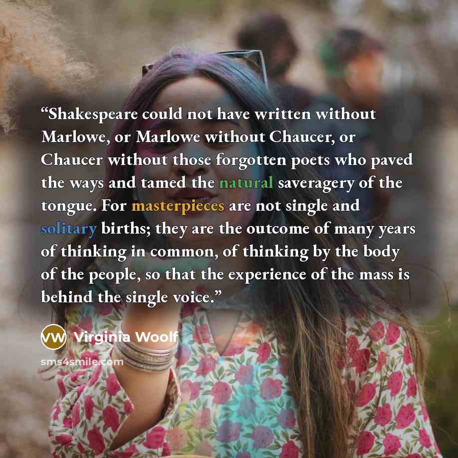 “Shakespeare could not have written without Marlowe, or Marlowe without Chaucer, or Chaucer without those forgotten poets who paved the ways and tamed the natural saveragery of the tongue. For masterpieces are not single and solitary births; they are the outcome of many years of thinking in common…” quote by Virginia Woolf