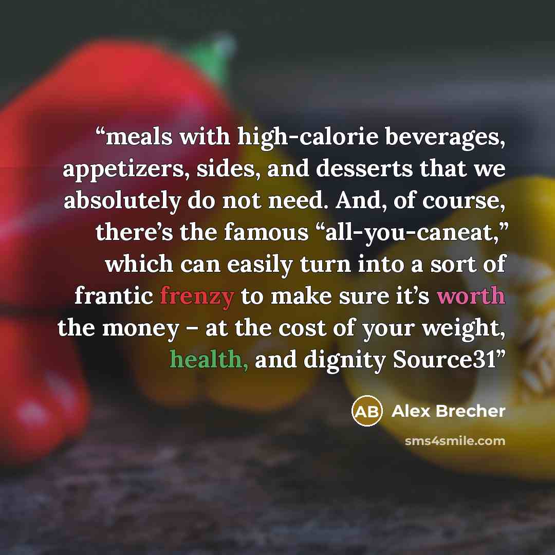 “meals with high-calorie beverages, appetizers, sides, and desserts that we absolutely do not need. And, of course, there’s the famous “all-you-caneat,” which can easily turn into a sort of frantic frenzy to make sure it’s worth the money – at the cost of your weight, health, and dignity Source31” quote by Alex Brecher