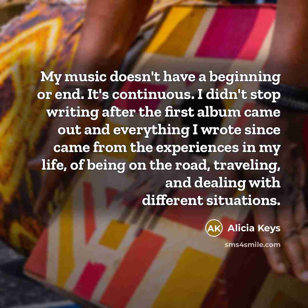 “My music doesn't have a beginning or end. It's continuous. I didn't stop writing after the first album came out and everything I wrote since came from the experiences in my life, of being on the road, traveling, and dealing with different situations.” quote by Alicia Keys