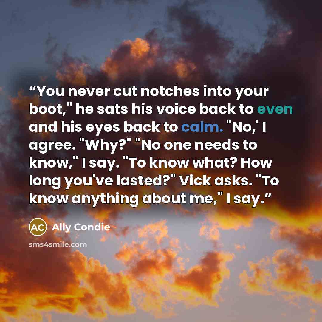 “You never cut notches into your boot," he sats his voice back to even and his eyes back to calm. "No,' I agree. "Why?" "No one needs to know," I say. "To know what? How long you've lasted?" Vick asks. "To know anything about me," I say.” quote by Ally Condie