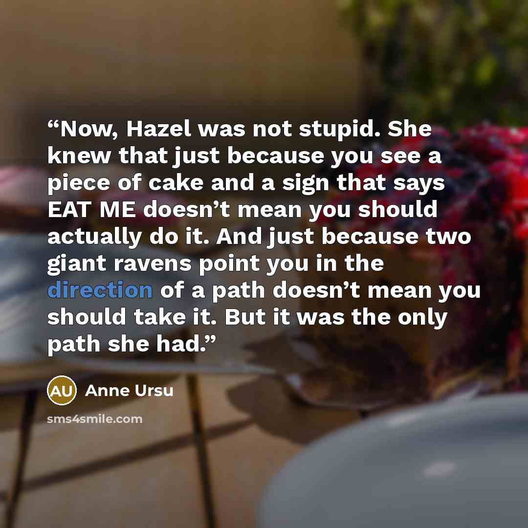 “Now, Hazel was not stupid. She knew that just because you see a piece of cake and a sign that says EAT ME doesn’t mean you should actually do it. And just because two giant ravens point you in the direction of a path doesn’t mean you should take it. But it was the only path she had.” quote by Anne Ursu