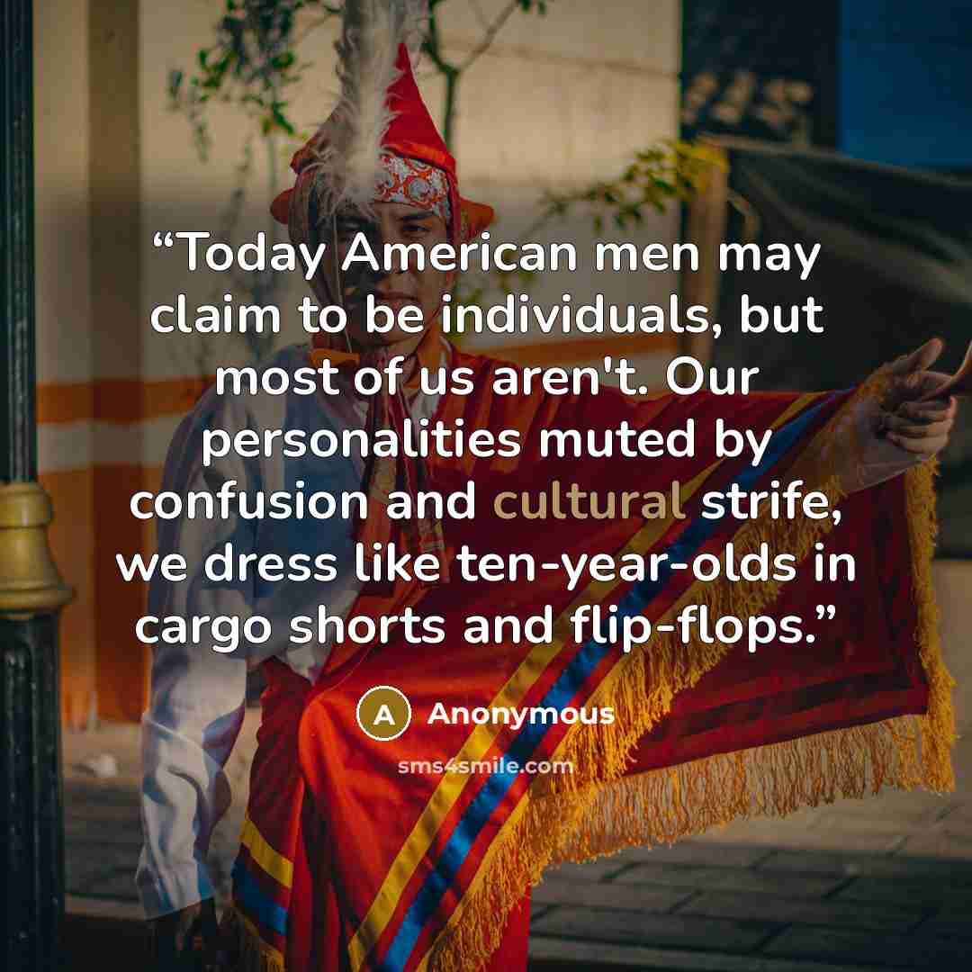 “Today American men may claim to be individuals, but most of us aren't. Our personalities muted by confusion and cultural strife, we dress like ten-year-olds in cargo shorts and flip-flops.” quote by Anonymous