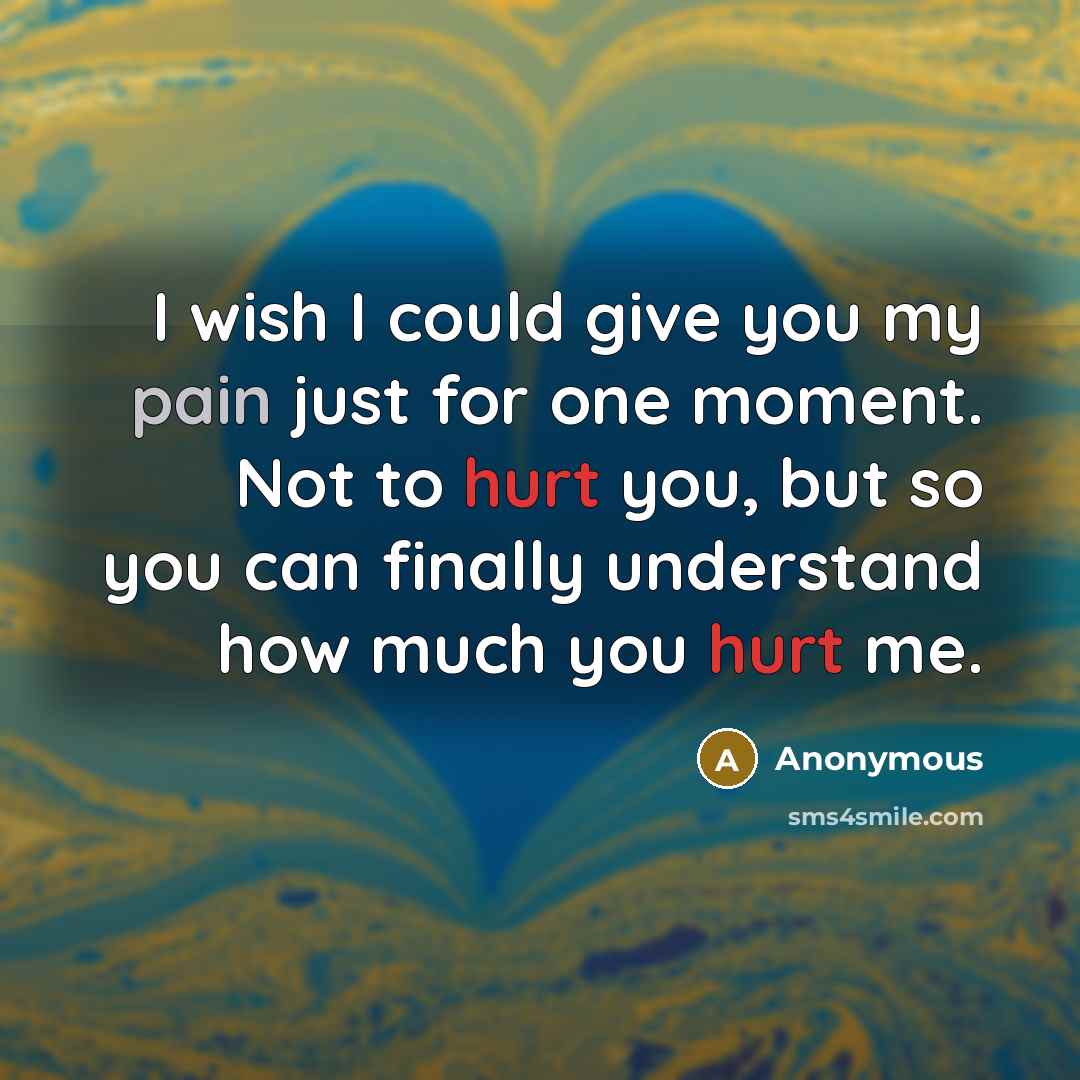 “I wish I could give you my pain just for one moment. Not to hurt you, but so you can finally understand how much you hurt me.” quote by Anonymous