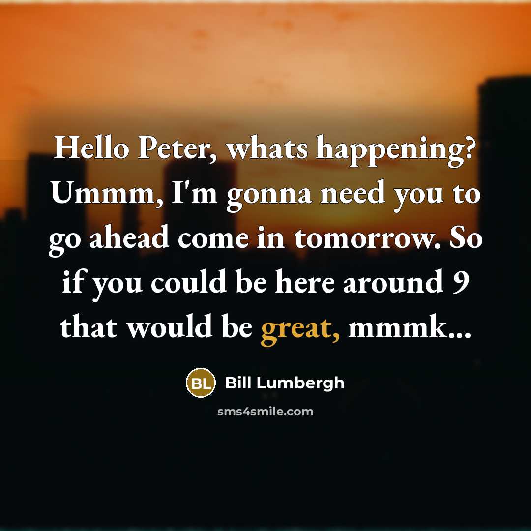 “Hello Peter, whats happening? Ummm, I'm gonna need you to go ahead come in tomorrow. So if you could be here around 9 that would be great, mmmk...” quote by Bill Lumbergh
