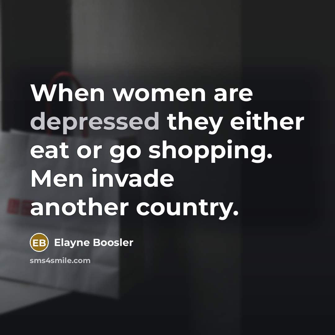 “When women are depressed they either eat or go shopping. Men invade another country.” quote by Elayne Boosler