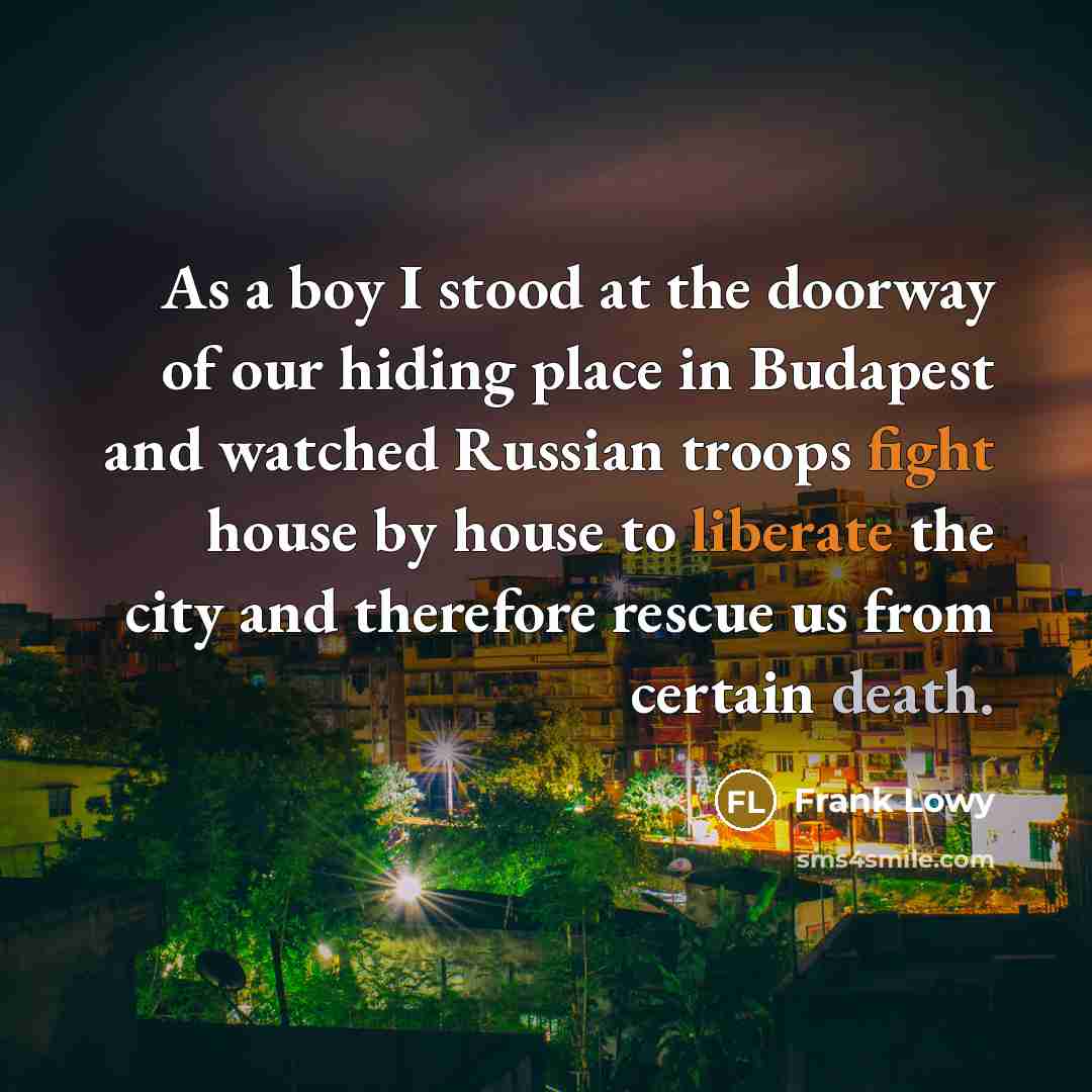 “As a boy I stood at the doorway of our hiding place in Budapest and watched Russian troops fight house by house to liberate the city and therefore rescue us from certain death.” quote by Frank Lowy