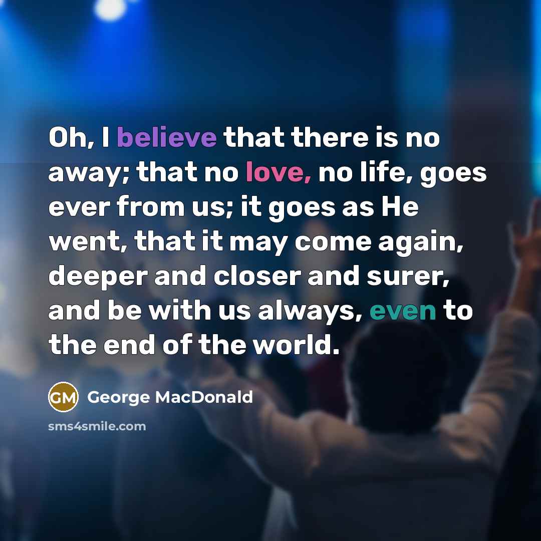 “Oh, I believe that there is no away; that no love, no life, goes ever from us; it goes as He went, that it may come again, deeper and closer and surer, and be with us always, even to the end of the world.” quote by George MacDonald