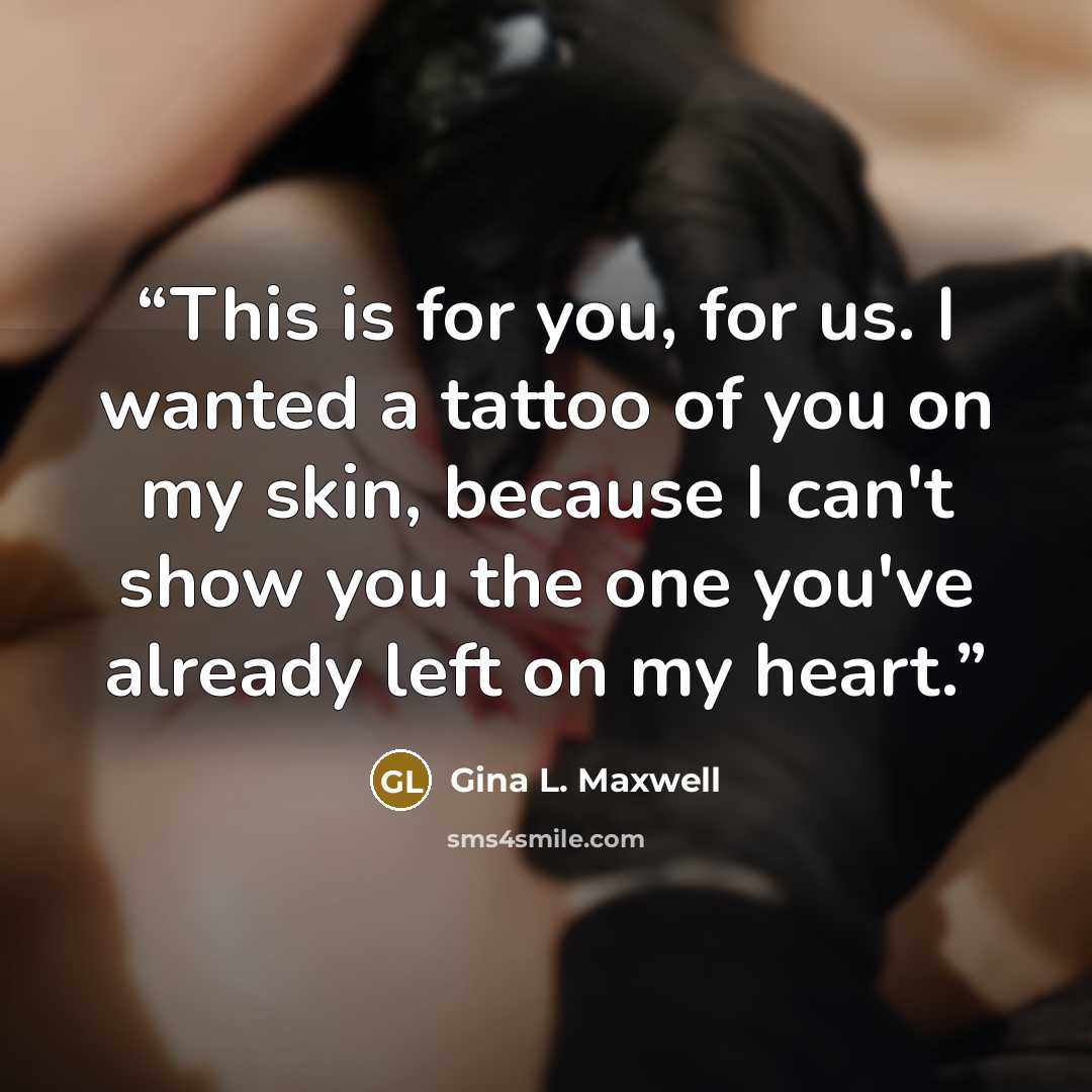 “This is for you, for us. I wanted a tattoo of you on my skin, because I can't show you the one you've already left on my heart.” quote by Gina L. Maxwell