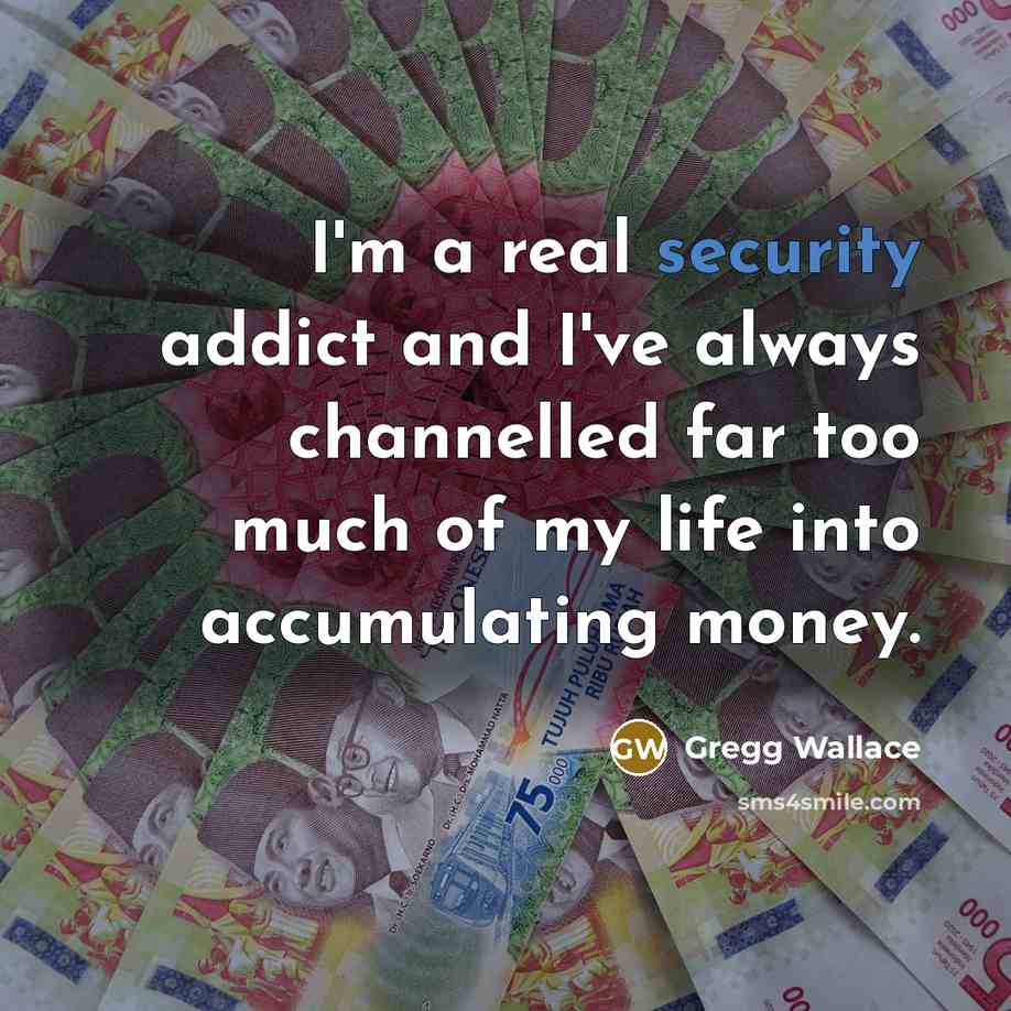 “I'm a real security addict and I've always channelled far too much of my life into accumulating money.” quote by Gregg Wallace