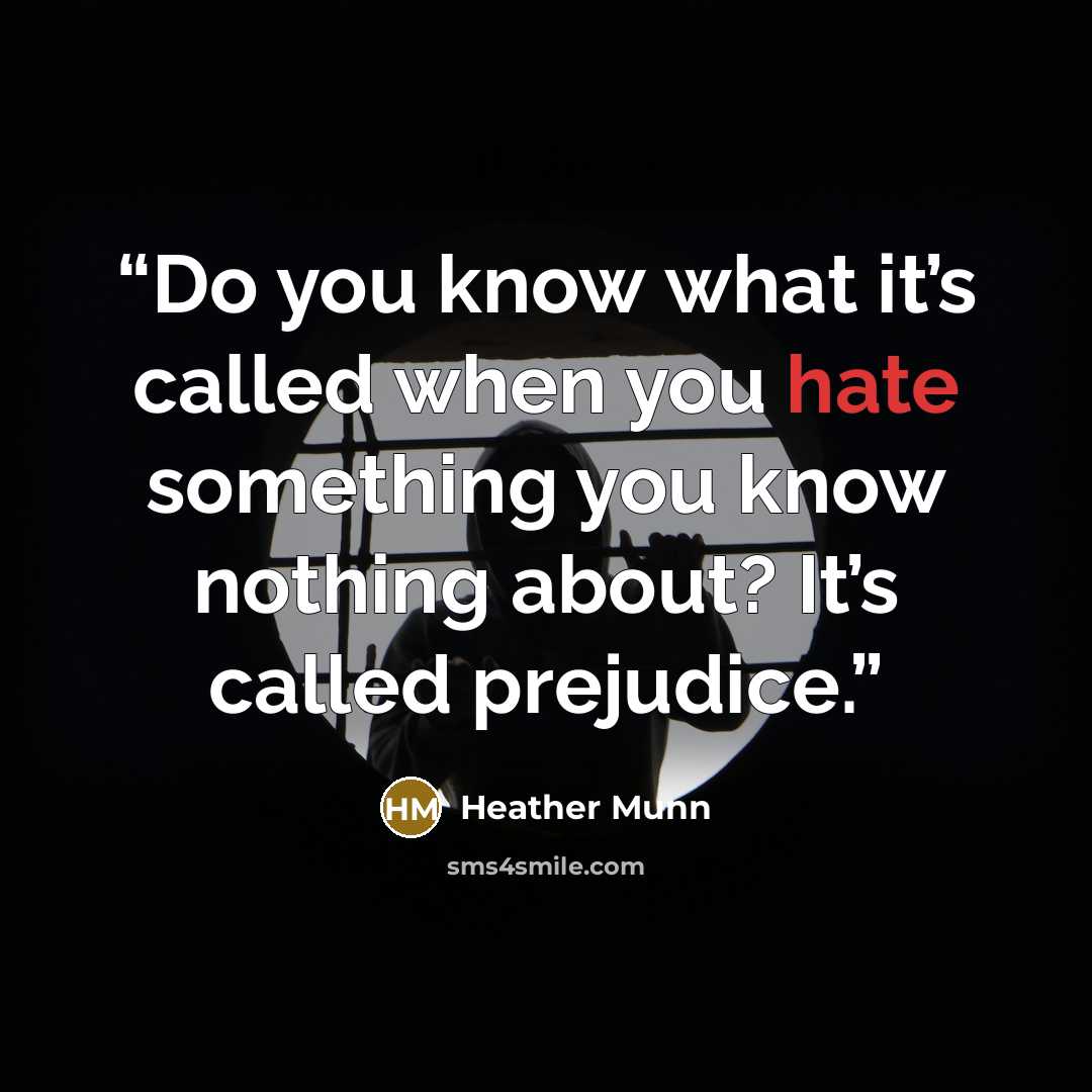 “Do you know what it’s called when you hate something you know nothing about? It’s called prejudice.” quote by Heather Munn