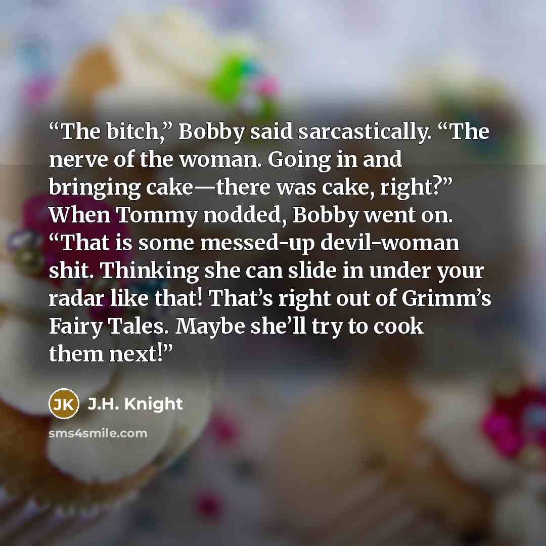 “The bitch,” Bobby said sarcastically. “The nerve of the woman. Going in and bringing cake—there was cake, right?” When Tommy nodded, Bobby went on. “That is some messed-up devil-woman shit. Thinking she can slide in under your radar like that! That’s right out of Grimm’s Fairy Tales. Maybe she’ll…” quote by J.H. Knight