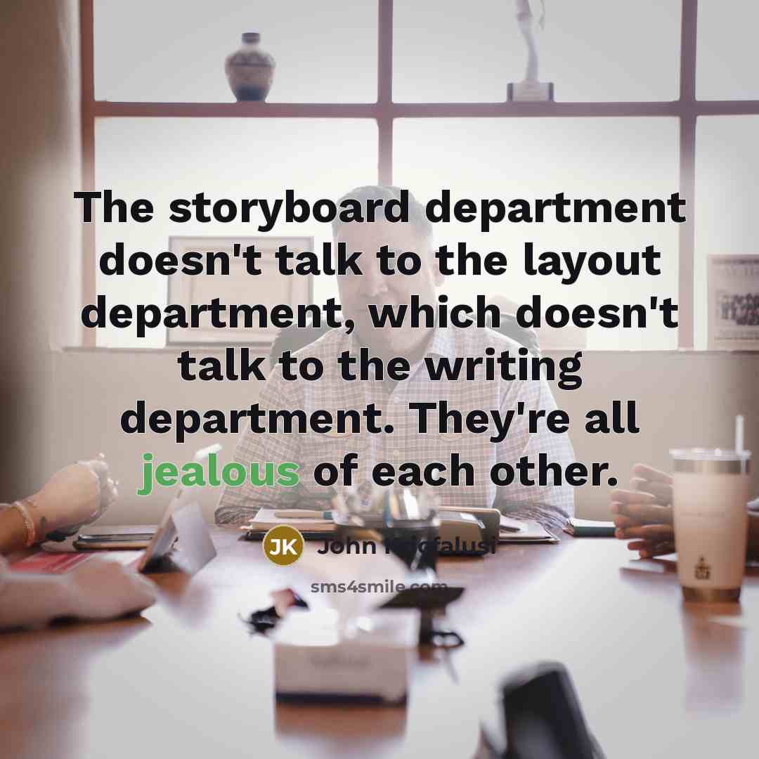 “The storyboard department doesn't talk to the layout department, which doesn't talk to the writing department. They're all jealous of each other.” quote by John Kricfalusi