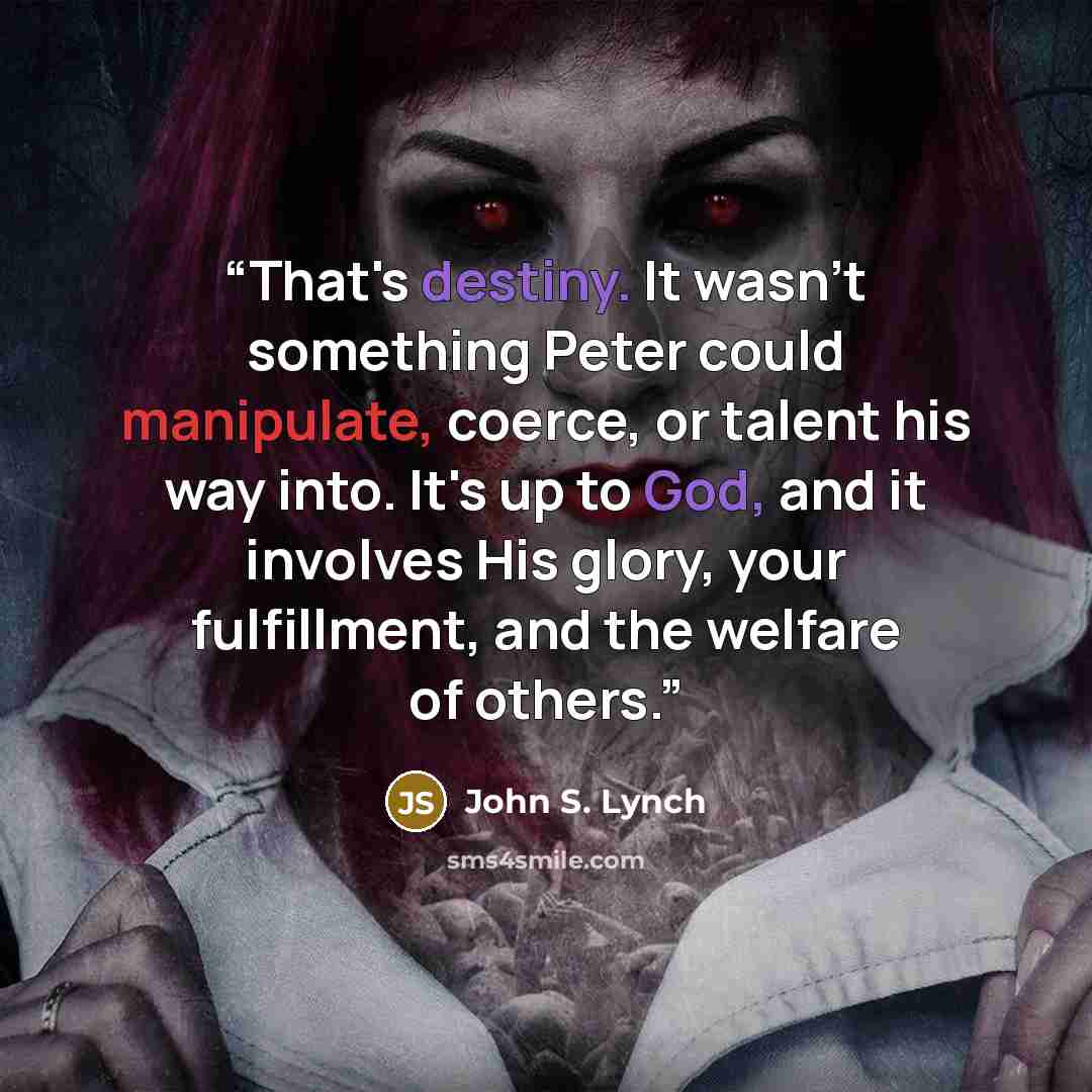 “That's destiny. It wasn't something Peter could manipulate, coerce, or talent his way into. It's up to God, and it involves His glory, your fulfillment, and the welfare of others.” quote by John S. Lynch