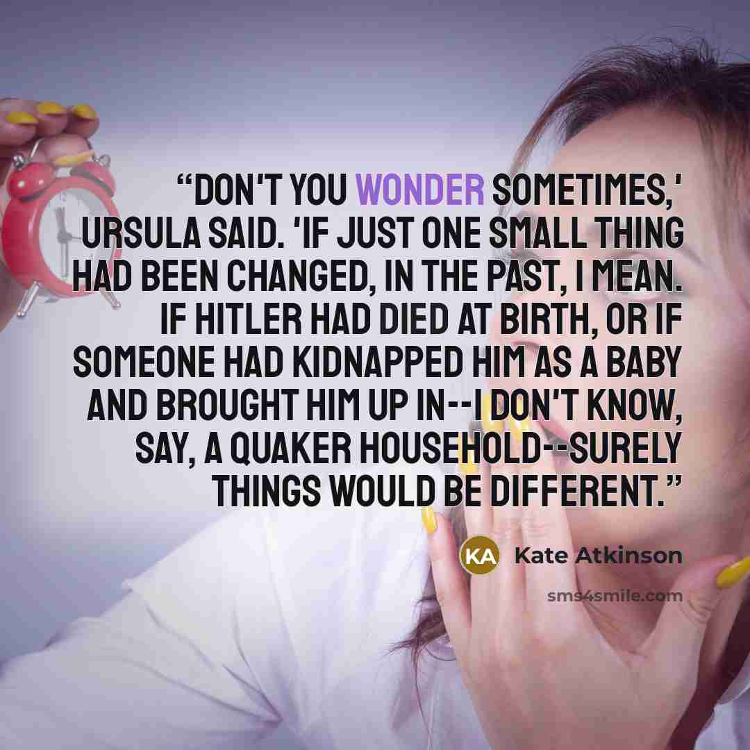“Don't you wonder sometimes,' Ursula said. 'If just one small thing had been changed, in the past, I mean. If Hitler had died at birth, or if someone had kidnapped him as a baby and brought him up in--I don't know, say, a Quaker household--surely things would be different.” quote by Kate Atkinson