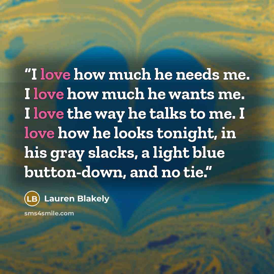 “I love how much he needs me. I love how much he wants me. I love the way he talks to me. I love how he looks tonight, in his gray slacks, a light blue button-down, and no tie.” quote by Lauren Blakely